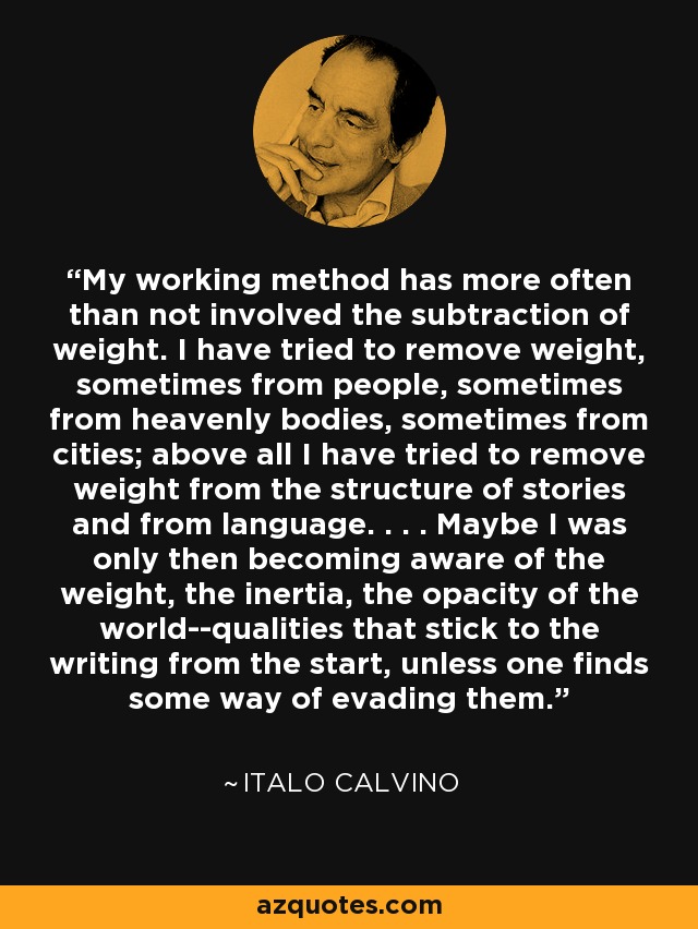 My working method has more often than not involved the subtraction of weight. I have tried to remove weight, sometimes from people, sometimes from heavenly bodies, sometimes from cities; above all I have tried to remove weight from the structure of stories and from language. . . . Maybe I was only then becoming aware of the weight, the inertia, the opacity of the world--qualities that stick to the writing from the start, unless one finds some way of evading them. - Italo Calvino