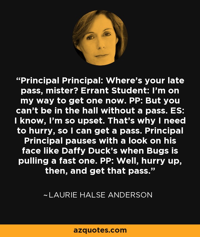 Principal Principal: Where's your late pass, mister? Errant Student: I'm on my way to get one now. PP: But you can't be in the hall without a pass. ES: I know, I'm so upset. That's why I need to hurry, so I can get a pass. Principal Principal pauses with a look on his face like Daffy Duck's when Bugs is pulling a fast one. PP: Well, hurry up, then, and get that pass. - Laurie Halse Anderson