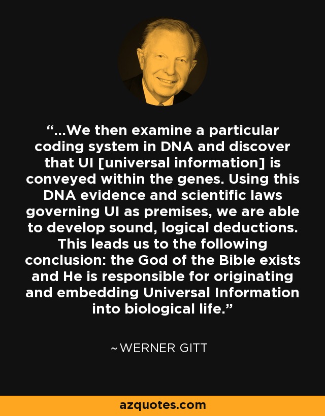 ...We then examine a particular coding system in DNA and discover that UI [universal information] is conveyed within the genes. Using this DNA evidence and scientific laws governing UI as premises, we are able to develop sound, logical deductions. This leads us to the following conclusion: the God of the Bible exists and He is responsible for originating and embedding Universal Information into biological life. - Werner Gitt