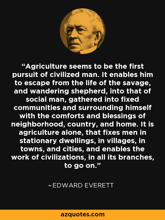 Agriculture seems to be the first pursuit of civilized man. It enables him to escape from the life of the savage, and wandering shepherd, into that of social man, gathered into fixed communities and surrounding himself with the comforts and blessings of neighborhood, country, and home. It is agriculture alone, that fixes men in stationary dwellings, in villages, in towns, and cities, and enables the work of civilizations, in all its branches, to go on. - Edward Everett