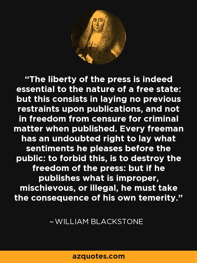 The liberty of the press is indeed essential to the nature of a free state: but this consists in laying no previous restraints upon publications, and not in freedom from censure for criminal matter when published. Every freeman has an undoubted right to lay what sentiments he pleases before the public: to forbid this, is to destroy the freedom of the press: but if he publishes what is improper, mischievous, or illegal, he must take the consequence of his own temerity. - William Blackstone