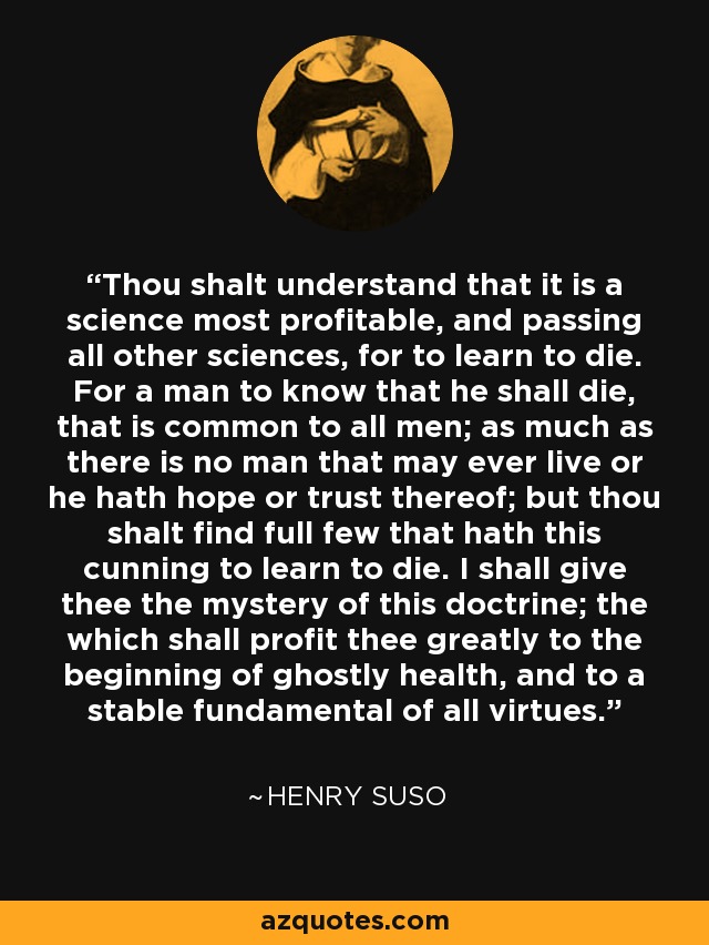 Thou shalt understand that it is a science most profitable, and passing all other sciences, for to learn to die. For a man to know that he shall die, that is common to all men; as much as there is no man that may ever live or he hath hope or trust thereof; but thou shalt find full few that hath this cunning to learn to die. I shall give thee the mystery of this doctrine; the which shall profit thee greatly to the beginning of ghostly health, and to a stable fundamental of all virtues. - Henry Suso