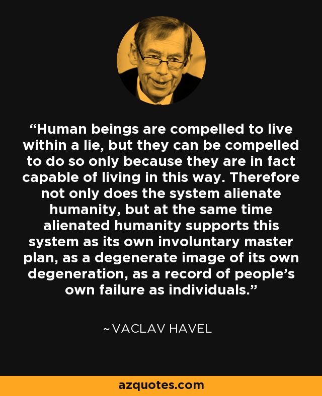 Human beings are compelled to live within a lie, but they can be compelled to do so only because they are in fact capable of living in this way. Therefore not only does the system alienate humanity, but at the same time alienated humanity supports this system as its own involuntary master plan, as a degenerate image of its own degeneration, as a record of people's own failure as individuals. - Vaclav Havel