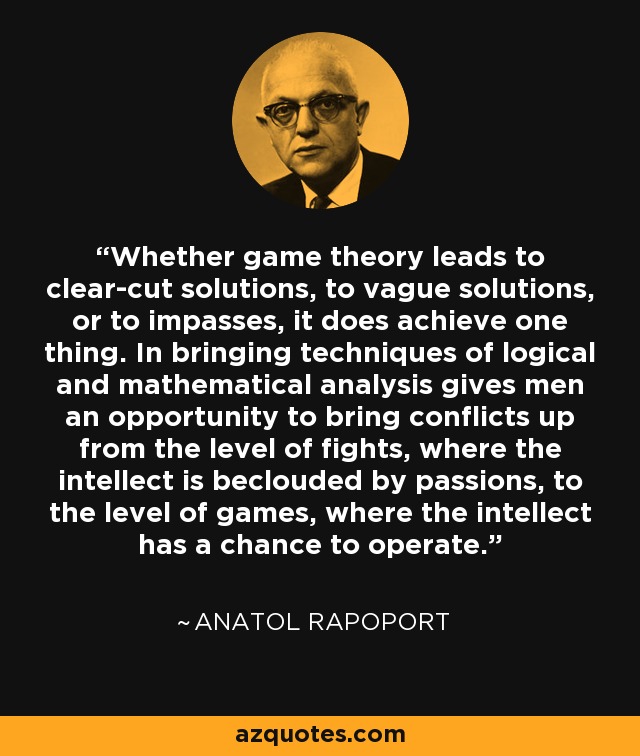Whether game theory leads to clear-cut solutions, to vague solutions, or to impasses, it does achieve one thing. In bringing techniques of logical and mathematical analysis gives men an opportunity to bring conflicts up from the level of fights, where the intellect is beclouded by passions, to the level of games, where the intellect has a chance to operate. - Anatol Rapoport