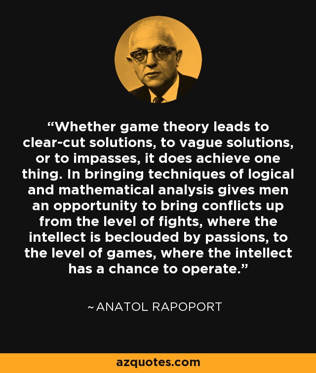 Whether game theory leads to clear-cut solutions, to vague solutions, or to impasses, it does achieve one thing. In bringing techniques of logical and mathematical analysis gives men an opportunity to bring conflicts up from the level of fights, where the intellect is beclouded by passions, to the level of games, where the intellect has a chance to operate. - Anatol Rapoport