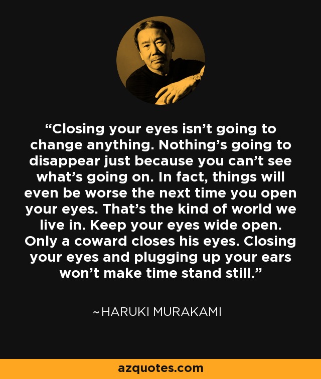 Closing your eyes isn't going to change anything. Nothing's going to disappear just because you can't see what's going on. In fact, things will even be worse the next time you open your eyes. That's the kind of world we live in. Keep your eyes wide open. Only a coward closes his eyes. Closing your eyes and plugging up your ears won't make time stand still. - Haruki Murakami