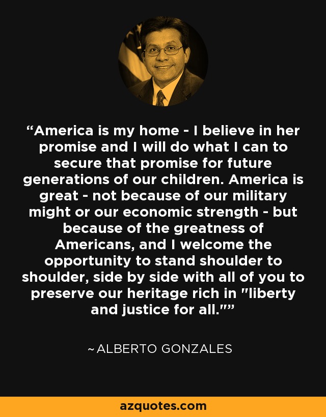 America is my home - I believe in her promise and I will do what I can to secure that promise for future generations of our children. America is great - not because of our military might or our economic strength - but because of the greatness of Americans, and I welcome the opportunity to stand shoulder to shoulder, side by side with all of you to preserve our heritage rich in 