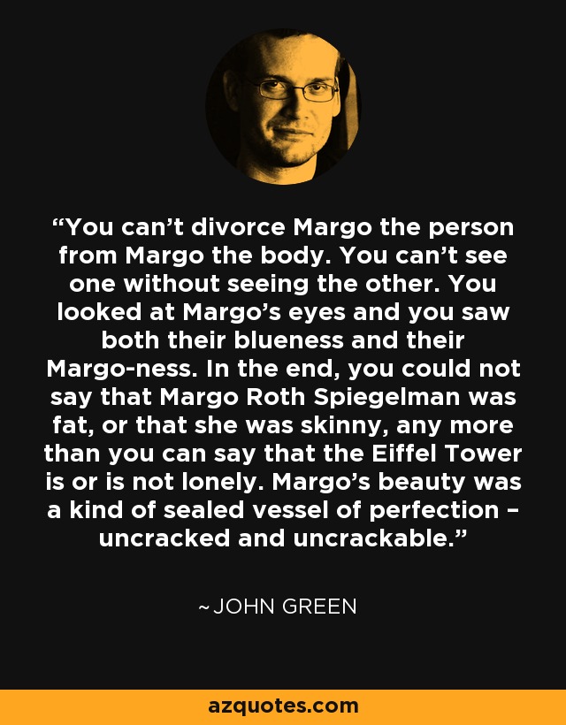 You can’t divorce Margo the person from Margo the body. You can’t see one without seeing the other. You looked at Margo’s eyes and you saw both their blueness and their Margo-ness. In the end, you could not say that Margo Roth Spiegelman was fat, or that she was skinny, any more than you can say that the Eiffel Tower is or is not lonely. Margo’s beauty was a kind of sealed vessel of perfection – uncracked and uncrackable. - John Green