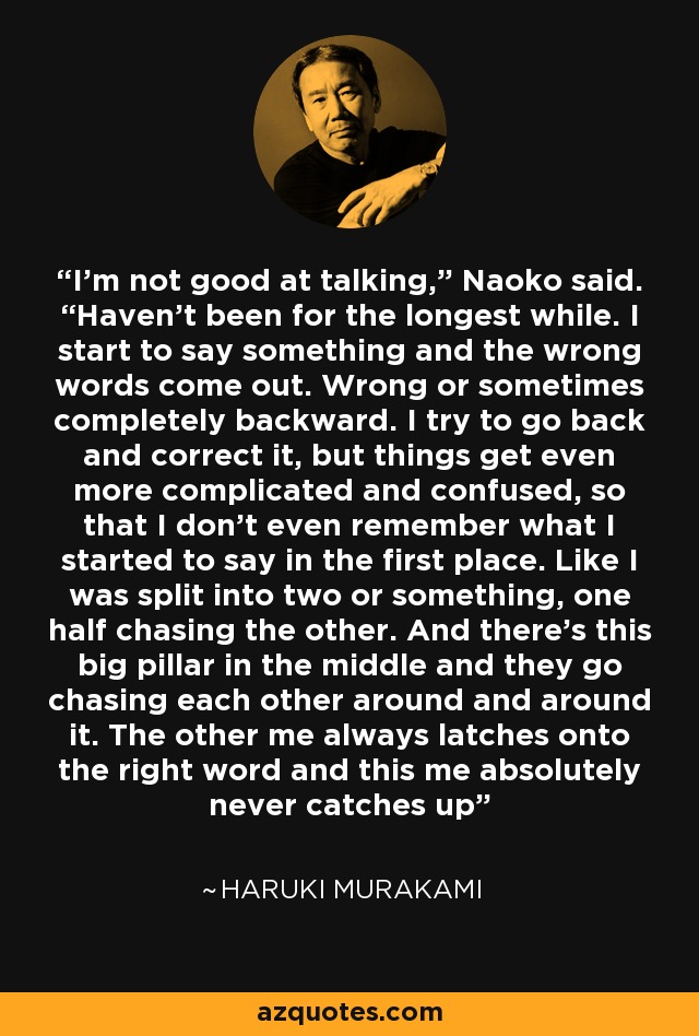 I’m not good at talking,” Naoko said. “Haven’t been for the longest while. I start to say something and the wrong words come out. Wrong or sometimes completely backward. I try to go back and correct it, but things get even more complicated and confused, so that I don’t even remember what I started to say in the first place. Like I was split into two or something, one half chasing the other. And there’s this big pillar in the middle and they go chasing each other around and around it. The other me always latches onto the right word and this me absolutely never catches up - Haruki Murakami