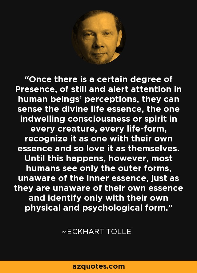 Once there is a certain degree of Presence, of still and alert attention in human beings' perceptions, they can sense the divine life essence, the one indwelling consciousness or spirit in every creature, every life-form, recognize it as one with their own essence and so love it as themselves. Until this happens, however, most humans see only the outer forms, unaware of the inner essence, just as they are unaware of their own essence and identify only with their own physical and psychological form. - Eckhart Tolle