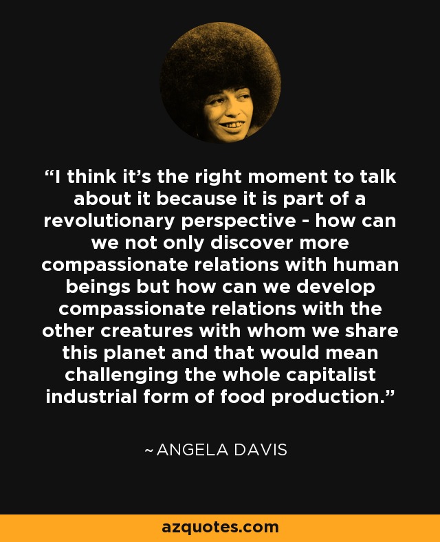 I think it’s the right moment to talk about it because it is part of a revolutionary perspective - how can we not only discover more compassionate relations with human beings but how can we develop compassionate relations with the other creatures with whom we share this planet and that would mean challenging the whole capitalist industrial form of food production. - Angela Davis