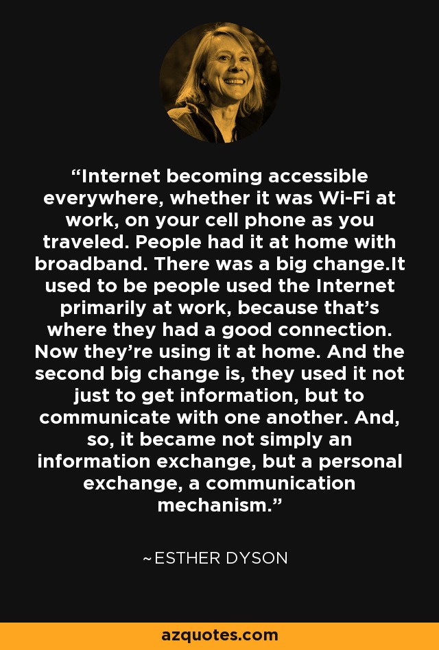 Internet becoming accessible everywhere, whether it was Wi-Fi at work, on your cell phone as you traveled. People had it at home with broadband. There was a big change.It used to be people used the Internet primarily at work, because that's where they had a good connection. Now they're using it at home. And the second big change is, they used it not just to get information, but to communicate with one another. And, so, it became not simply an information exchange, but a personal exchange, a communication mechanism. - Esther Dyson