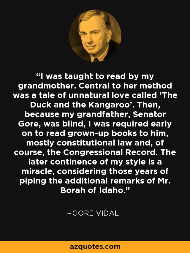 I was taught to read by my grandmother. Central to her method was a tale of unnatural love called 'The Duck and the Kangaroo'. Then, because my grandfather, Senator Gore, was blind, I was required early on to read grown-up books to him, mostly constitutional law and, of course, the Congressional Record. The later continence of my style is a miracle, considering those years of piping the additional remarks of Mr. Borah of Idaho. - Gore Vidal