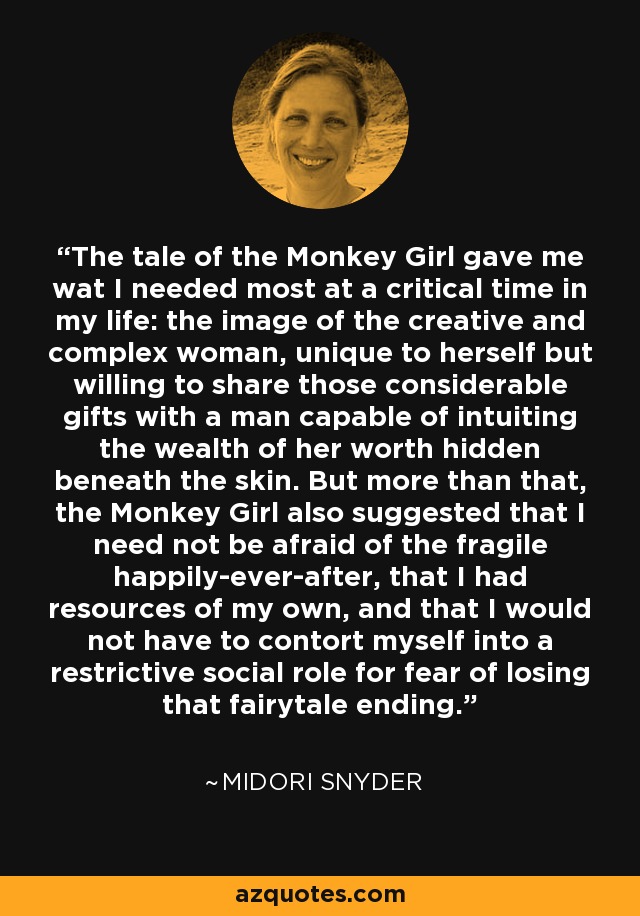 The tale of the Monkey Girl gave me wat I needed most at a critical time in my life: the image of the creative and complex woman, unique to herself but willing to share those considerable gifts with a man capable of intuiting the wealth of her worth hidden beneath the skin. But more than that, the Monkey Girl also suggested that I need not be afraid of the fragile happily-ever-after, that I had resources of my own, and that I would not have to contort myself into a restrictive social role for fear of losing that fairytale ending. - Midori Snyder