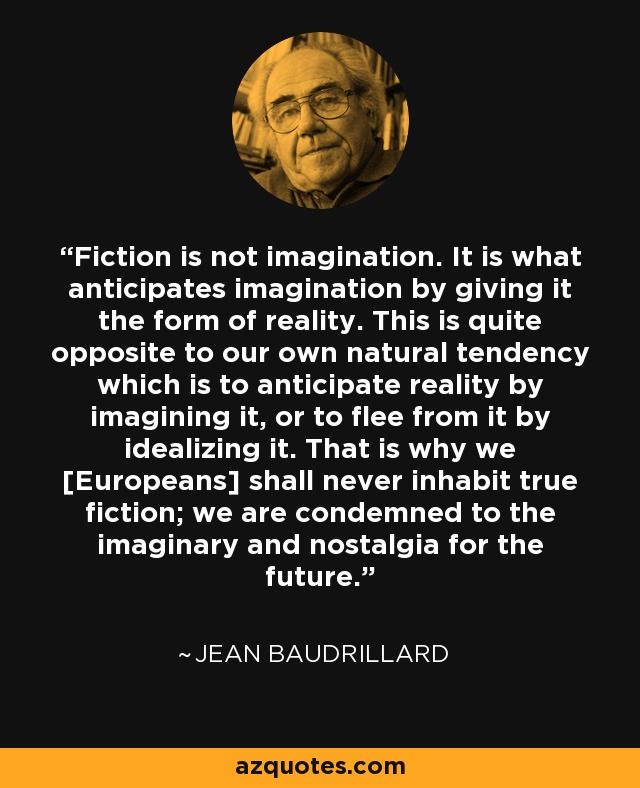 Fiction is not imagination. It is what anticipates imagination by giving it the form of reality. This is quite opposite to our own natural tendency which is to anticipate reality by imagining it, or to flee from it by idealizing it. That is why we [Europeans] shall never inhabit true fiction; we are condemned to the imaginary and nostalgia for the future. - Jean Baudrillard