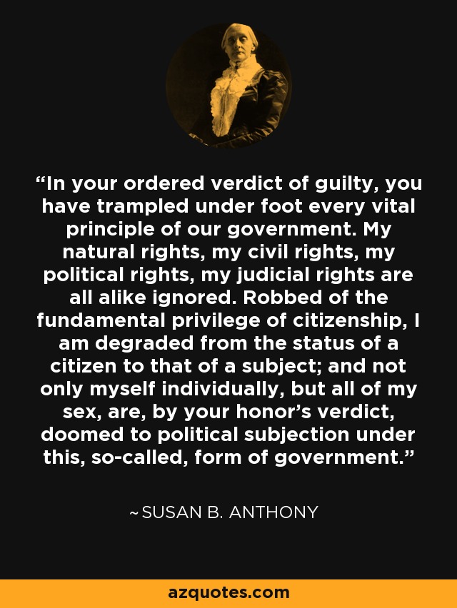 In your ordered verdict of guilty, you have trampled under foot every vital principle of our government. My natural rights, my civil rights, my political rights, my judicial rights are all alike ignored. Robbed of the fundamental privilege of citizenship, I am degraded from the status of a citizen to that of a subject; and not only myself individually, but all of my sex, are, by your honor's verdict, doomed to political subjection under this, so-called, form of government. - Susan B. Anthony