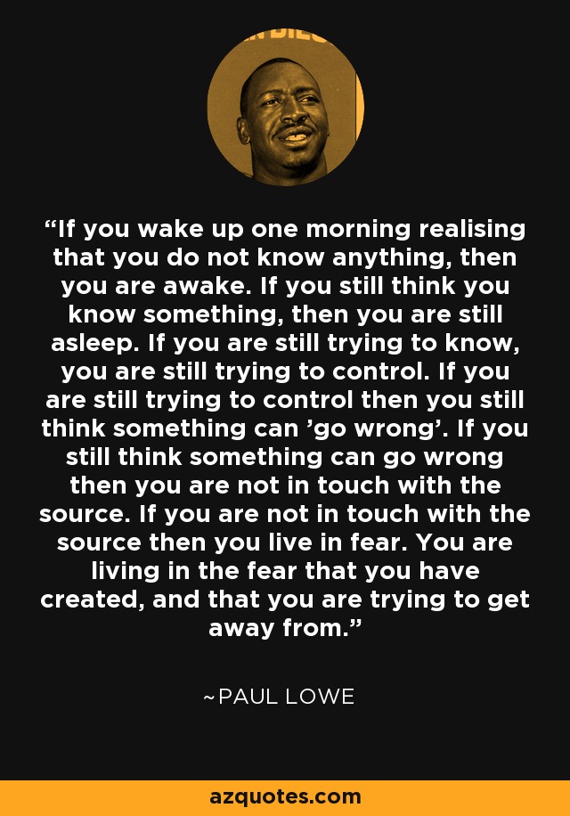 If you wake up one morning realising that you do not know anything, then you are awake. If you still think you know something, then you are still asleep. If you are still trying to know, you are still trying to control. If you are still trying to control then you still think something can 'go wrong'. If you still think something can go wrong then you are not in touch with the source. If you are not in touch with the source then you live in fear. You are living in the fear that you have created, and that you are trying to get away from. - Paul Lowe