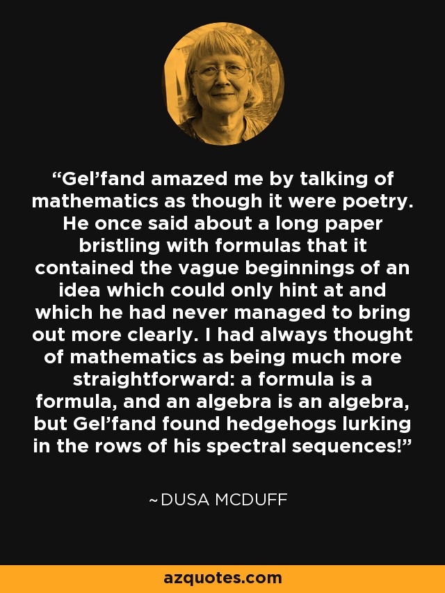 Gel'fand amazed me by talking of mathematics as though it were poetry. He once said about a long paper bristling with formulas that it contained the vague beginnings of an idea which could only hint at and which he had never managed to bring out more clearly. I had always thought of mathematics as being much more straightforward: a formula is a formula, and an algebra is an algebra, but Gel'fand found hedgehogs lurking in the rows of his spectral sequences! - Dusa McDuff