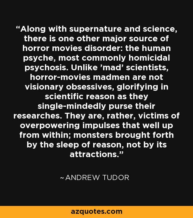 Along with supernature and science, there is one other major source of horror movies disorder: the human psyche, most commonly homicidal psychosis. Unlike 'mad' scientists, horror-movies madmen are not visionary obsessives, glorifying in scientific reason as they single-mindedly purse their researches. They are, rather, victims of overpowering impulses that well up from within; monsters brought forth by the sleep of reason, not by its attractions. - Andrew Tudor