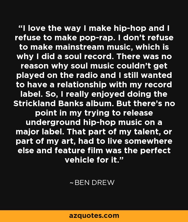 I love the way I make hip-hop and I refuse to make pop-rap. I don't refuse to make mainstream music, which is why I did a soul record. There was no reason why soul music couldn't get played on the radio and I still wanted to have a relationship with my record label. So, I really enjoyed doing the Strickland Banks album. But there's no point in my trying to release underground hip-hop music on a major label. That part of my talent, or part of my art, had to live somewhere else and feature film was the perfect vehicle for it. - Ben Drew