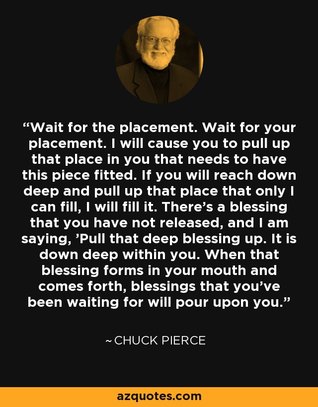 Wait for the placement. Wait for your placement. I will cause you to pull up that place in you that needs to have this piece fitted. If you will reach down deep and pull up that place that only I can fill, I will fill it. There's a blessing that you have not released, and I am saying, 'Pull that deep blessing up. It is down deep within you. When that blessing forms in your mouth and comes forth, blessings that you've been waiting for will pour upon you.' - Chuck Pierce
