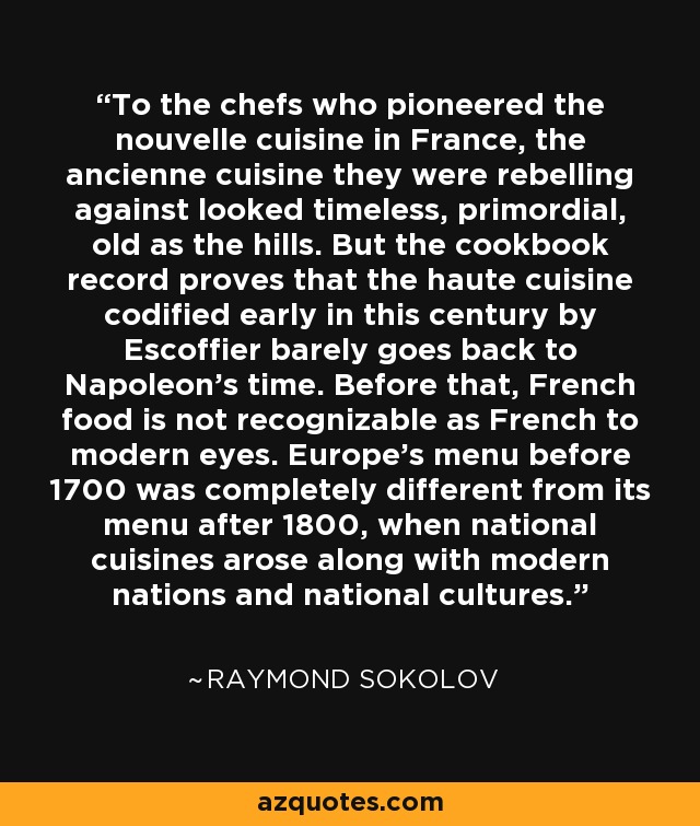 To the chefs who pioneered the nouvelle cuisine in France, the ancienne cuisine they were rebelling against looked timeless, primordial, old as the hills. But the cookbook record proves that the haute cuisine codified early in this century by Escoffier barely goes back to Napoleon's time. Before that, French food is not recognizable as French to modern eyes. Europe's menu before 1700 was completely different from its menu after 1800, when national cuisines arose along with modern nations and national cultures. - Raymond Sokolov