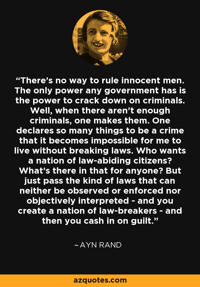 There’s no way to rule innocent men. The only power any government has is the power to crack down on criminals. Well, when there aren’t enough criminals, one makes them. One declares so many things to be a crime that it becomes impossible for me to live without breaking laws. Who wants a nation of law-abiding citizens? What’s there in that for anyone? But just pass the kind of laws that can neither be observed or enforced nor objectively interpreted - and you create a nation of law-breakers - and then you cash in on guilt. - Ayn Rand