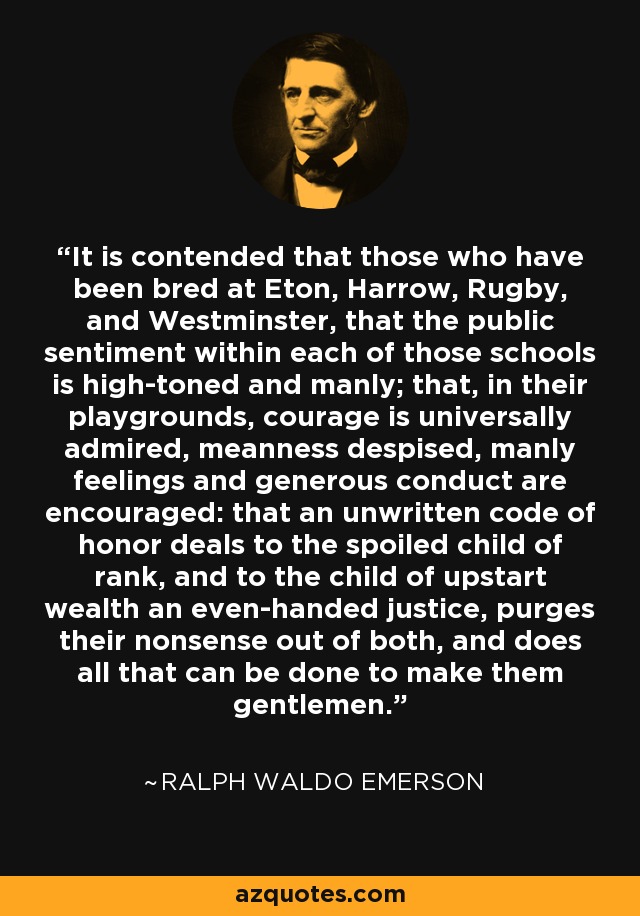 It is contended that those who have been bred at Eton, Harrow, Rugby, and Westminster, that the public sentiment within each of those schools is high-toned and manly; that, in their playgrounds, courage is universally admired, meanness despised, manly feelings and generous conduct are encouraged: that an unwritten code of honor deals to the spoiled child of rank, and to the child of upstart wealth an even-handed justice, purges their nonsense out of both, and does all that can be done to make them gentlemen. - Ralph Waldo Emerson