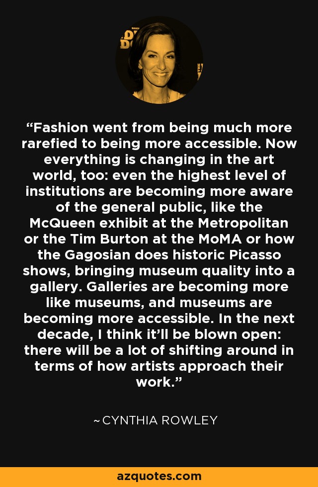 Fashion went from being much more rarefied to being more accessible. Now everything is changing in the art world, too: even the highest level of institutions are becoming more aware of the general public, like the McQueen exhibit at the Metropolitan or the Tim Burton at the MoMA or how the Gagosian does historic Picasso shows, bringing museum quality into a gallery. Galleries are becoming more like museums, and museums are becoming more accessible. In the next decade, I think it'll be blown open: there will be a lot of shifting around in terms of how artists approach their work. - Cynthia Rowley