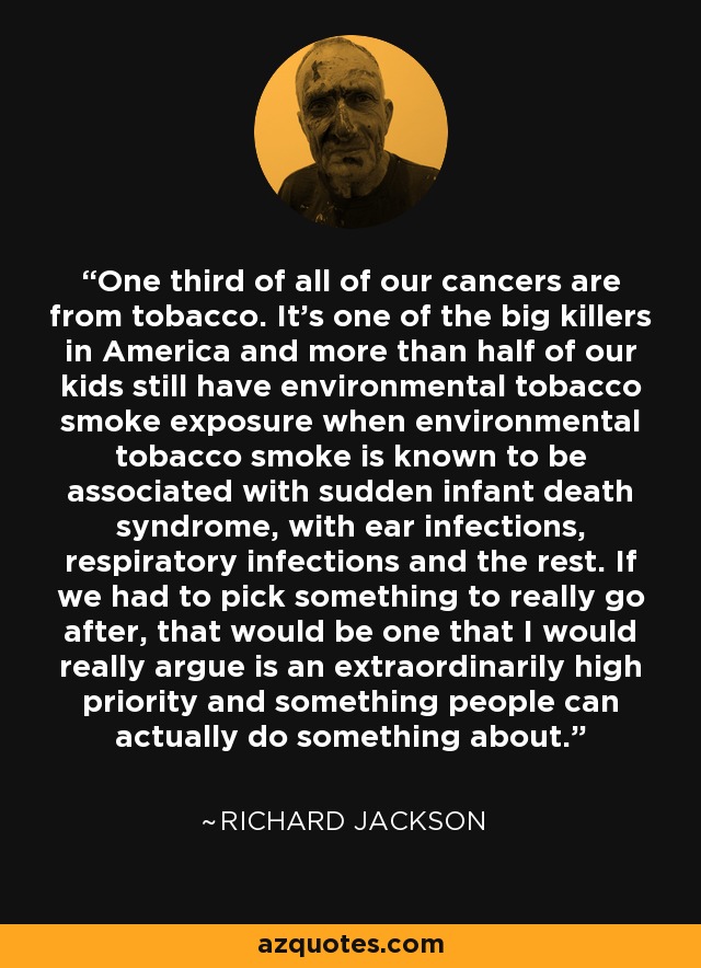 One third of all of our cancers are from tobacco. It's one of the big killers in America and more than half of our kids still have environmental tobacco smoke exposure when environmental tobacco smoke is known to be associated with sudden infant death syndrome, with ear infections, respiratory infections and the rest. If we had to pick something to really go after, that would be one that I would really argue is an extraordinarily high priority and something people can actually do something about. - Richard Jackson