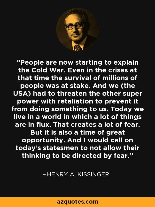 People are now starting to explain the Cold War. Even in the crises at that time the survival of millions of people was at stake. And we (the USA) had to threaten the other super power with retaliation to prevent it from doing something to us. Today we live in a world in which a lot of things are in flux. That creates a lot of fear. But it is also a time of great opportunity. And I would call on today's statesmen to not allow their thinking to be directed by fear. - Henry A. Kissinger