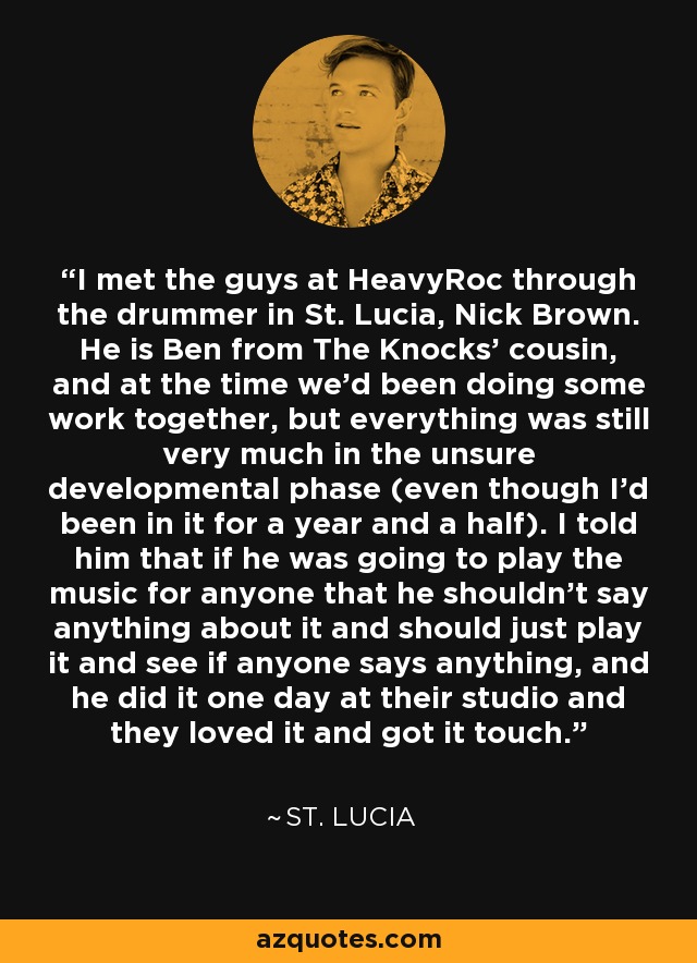 I met the guys at HeavyRoc through the drummer in St. Lucia, Nick Brown. He is Ben from The Knocks' cousin, and at the time we'd been doing some work together, but everything was still very much in the unsure developmental phase (even though I'd been in it for a year and a half). I told him that if he was going to play the music for anyone that he shouldn't say anything about it and should just play it and see if anyone says anything, and he did it one day at their studio and they loved it and got it touch. - St. Lucia