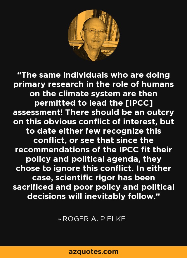 The same individuals who are doing primary research in the role of humans on the climate system are then permitted to lead the [IPCC] assessment! There should be an outcry on this obvious conflict of interest, but to date either few recognize this conflict, or see that since the recommendations of the IPCC fit their policy and political agenda, they chose to ignore this conflict. In either case, scientific rigor has been sacrificed and poor policy and political decisions will inevitably follow. - Roger A. Pielke