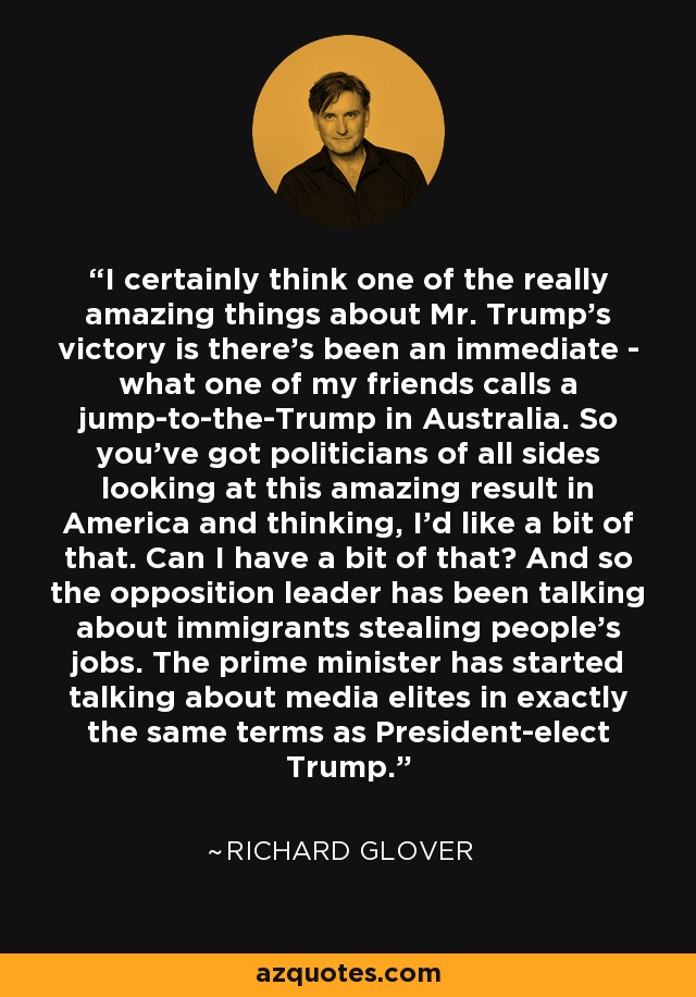 I certainly think one of the really amazing things about Mr. Trump's victory is there's been an immediate - what one of my friends calls a jump-to-the-Trump in Australia. So you've got politicians of all sides looking at this amazing result in America and thinking, I'd like a bit of that. Can I have a bit of that? And so the opposition leader has been talking about immigrants stealing people's jobs. The prime minister has started talking about media elites in exactly the same terms as President-elect Trump. - Richard Glover