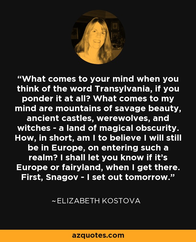 What comes to your mind when you think of the word Transylvania, if you ponder it at all? What comes to my mind are mountains of savage beauty, ancient castles, werewolves, and witches - a land of magical obscurity. How, in short, am I to believe I will still be in Europe, on entering such a realm? I shall let you know if it's Europe or fairyland, when I get there. First, Snagov - I set out tomorrow. - Elizabeth Kostova