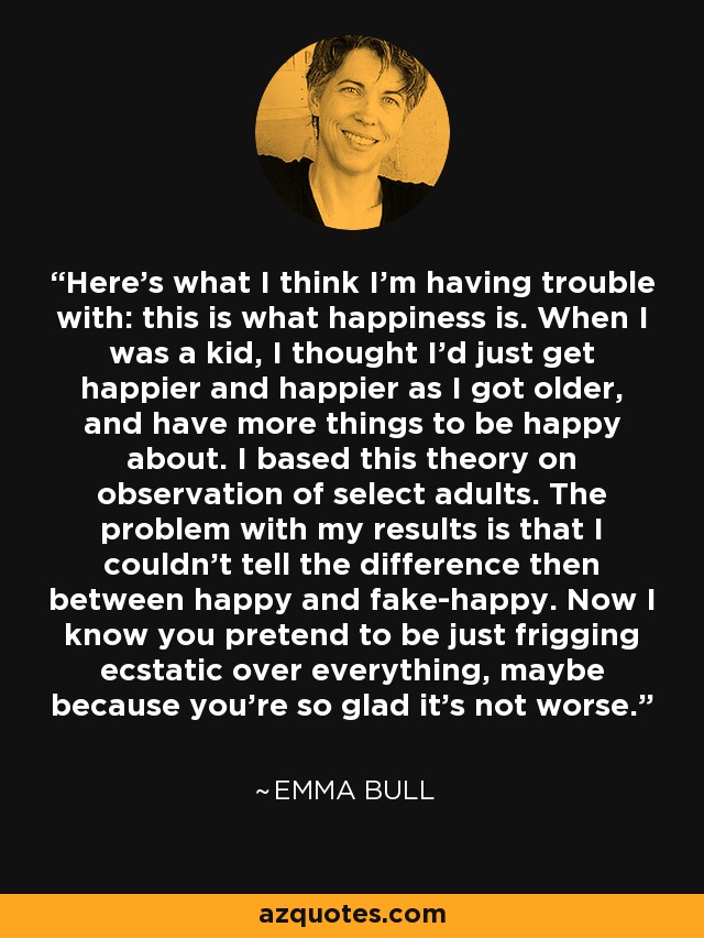 Here's what I think I'm having trouble with: this is what happiness is. When I was a kid, I thought I'd just get happier and happier as I got older, and have more things to be happy about. I based this theory on observation of select adults. The problem with my results is that I couldn't tell the difference then between happy and fake-happy. Now I know you pretend to be just frigging ecstatic over everything, maybe because you're so glad it's not worse. - Emma Bull