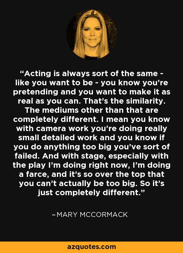 Acting is always sort of the same - like you want to be - you know you're pretending and you want to make it as real as you can. That's the similarity. The mediums other than that are completely different. I mean you know with camera work you're doing really small detailed work and you know if you do anything too big you've sort of failed. And with stage, especially with the play I'm doing right now, I'm doing a farce, and it's so over the top that you can't actually be too big. So it's just completely different. - Mary McCormack