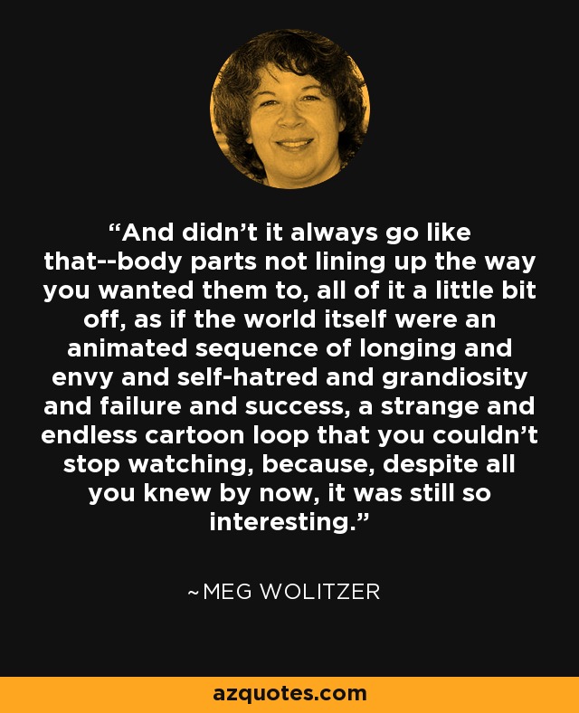 And didn't it always go like that--body parts not lining up the way you wanted them to, all of it a little bit off, as if the world itself were an animated sequence of longing and envy and self-hatred and grandiosity and failure and success, a strange and endless cartoon loop that you couldn't stop watching, because, despite all you knew by now, it was still so interesting. - Meg Wolitzer