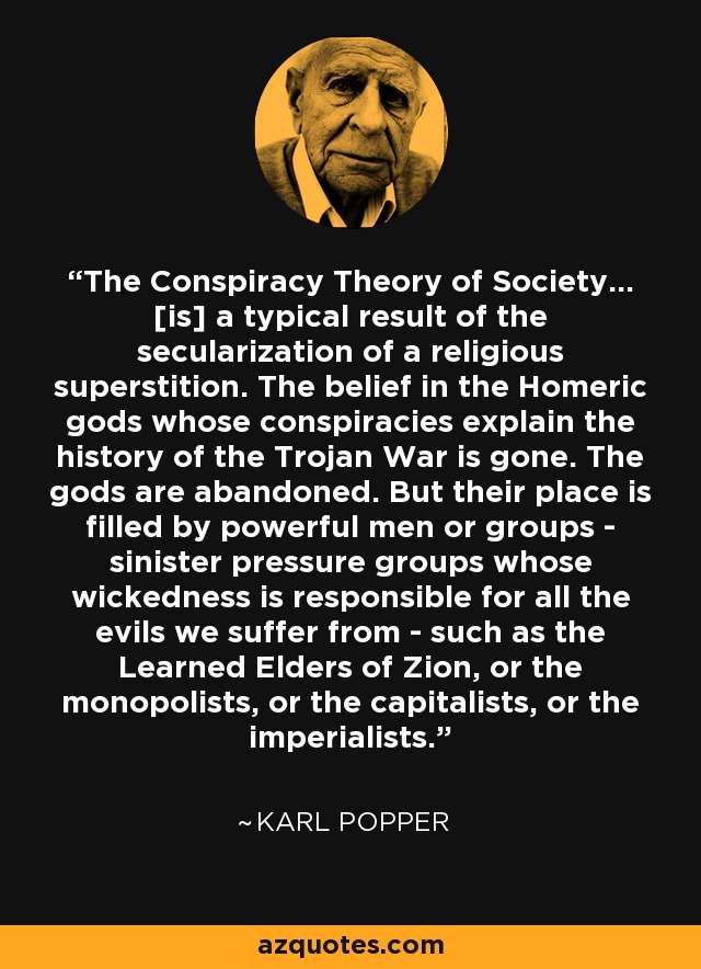 The Conspiracy Theory of Society... [is] a typical result of the secularization of a religious superstition. The belief in the Homeric gods whose conspiracies explain the history of the Trojan War is gone. The gods are abandoned. But their place is filled by powerful men or groups - sinister pressure groups whose wickedness is responsible for all the evils we suffer from - such as the Learned Elders of Zion, or the monopolists, or the capitalists, or the imperialists. - Karl Popper