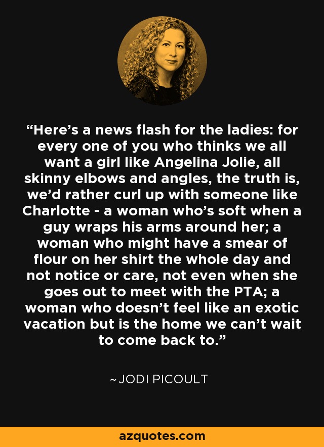 Here's a news flash for the ladies: for every one of you who thinks we all want a girl like Angelina Jolie, all skinny elbows and angles, the truth is, we'd rather curl up with someone like Charlotte - a woman who's soft when a guy wraps his arms around her; a woman who might have a smear of flour on her shirt the whole day and not notice or care, not even when she goes out to meet with the PTA; a woman who doesn't feel like an exotic vacation but is the home we can't wait to come back to. - Jodi Picoult