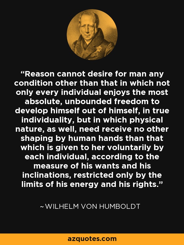 Reason cannot desire for man any condition other than that in which not only every individual enjoys the most absolute, unbounded freedom to develop himself out of himself, in true individuality, but in which physical nature, as well, need receive no other shaping by human hands than that which is given to her voluntarily by each individual, according to the measure of his wants and his inclinations, restricted only by the limits of his energy and his rights. - Wilhelm von Humboldt