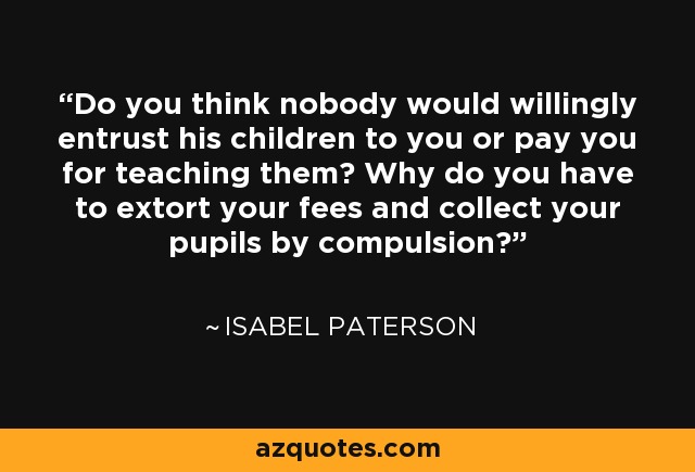Do you think nobody would willingly entrust his children to you or pay you for teaching them? Why do you have to extort your fees and collect your pupils by compulsion? - Isabel Paterson
