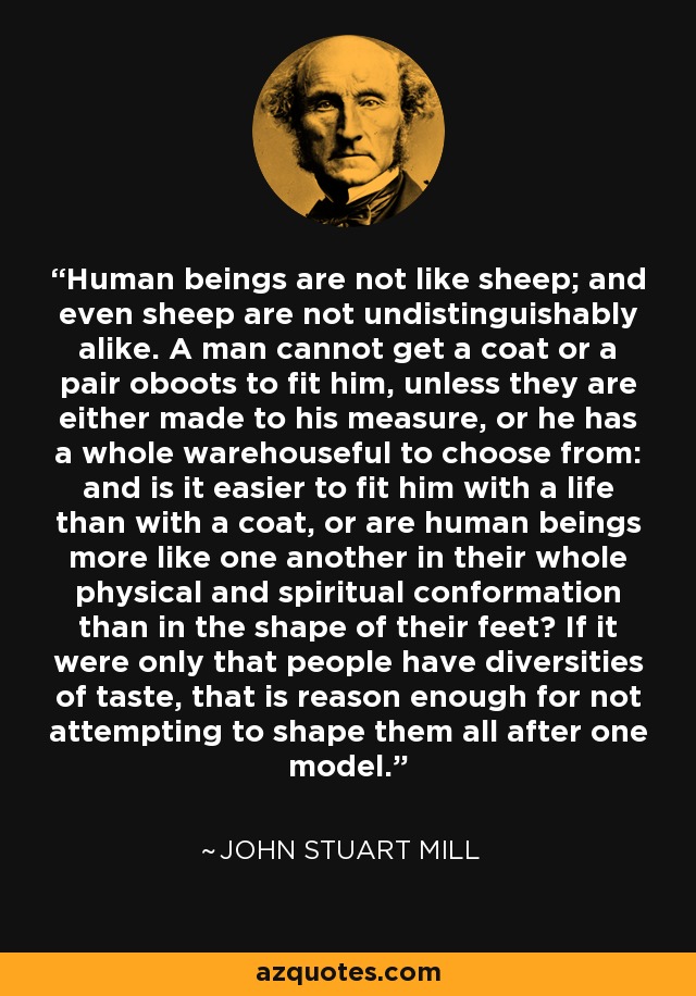 Human beings are not like sheep; and even sheep are not undistinguishably alike. A man cannot get a coat or a pair oboots to fit him, unless they are either made to his measure, or he has a whole warehouseful to choose from: and is it easier to fit him with a life than with a coat, or are human beings more like one another in their whole physical and spiritual conformation than in the shape of their feet? If it were only that people have diversities of taste, that is reason enough for not attempting to shape them all after one model. - John Stuart Mill
