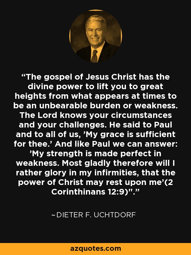 The gospel of Jesus Christ has the divine power to lift you to great heights from what appears at times to be an unbearable burden or weakness. The Lord knows your circumstances and your challenges. He said to Paul and to all of us, 'My grace is sufficient for thee.' And like Paul we can answer: 'My strength is made perfect in weakness. Most gladly therefore will I rather glory in my infirmities, that the power of Christ may rest upon me'(2 Corinthinans 12:9)