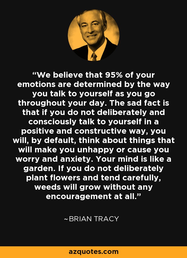 We believe that 95% of your emotions are determined by the way you talk to yourself as you go throughout your day. The sad fact is that if you do not deliberately and consciously talk to yourself in a positive and constructive way, you will, by default, think about things that will make you unhappy or cause you worry and anxiety. Your mind is like a garden. If you do not deliberately plant flowers and tend carefully, weeds will grow without any encouragement at all. - Brian Tracy