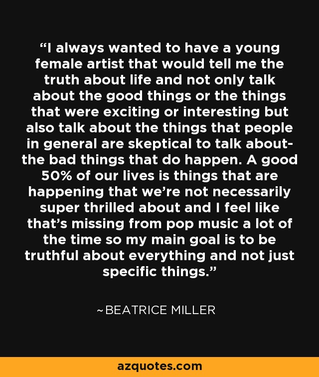 I always wanted to have a young female artist that would tell me the truth about life and not only talk about the good things or the things that were exciting or interesting but also talk about the things that people in general are skeptical to talk about- the bad things that do happen. A good 50% of our lives is things that are happening that we're not necessarily super thrilled about and I feel like that's missing from pop music a lot of the time so my main goal is to be truthful about everything and not just specific things. - Beatrice Miller