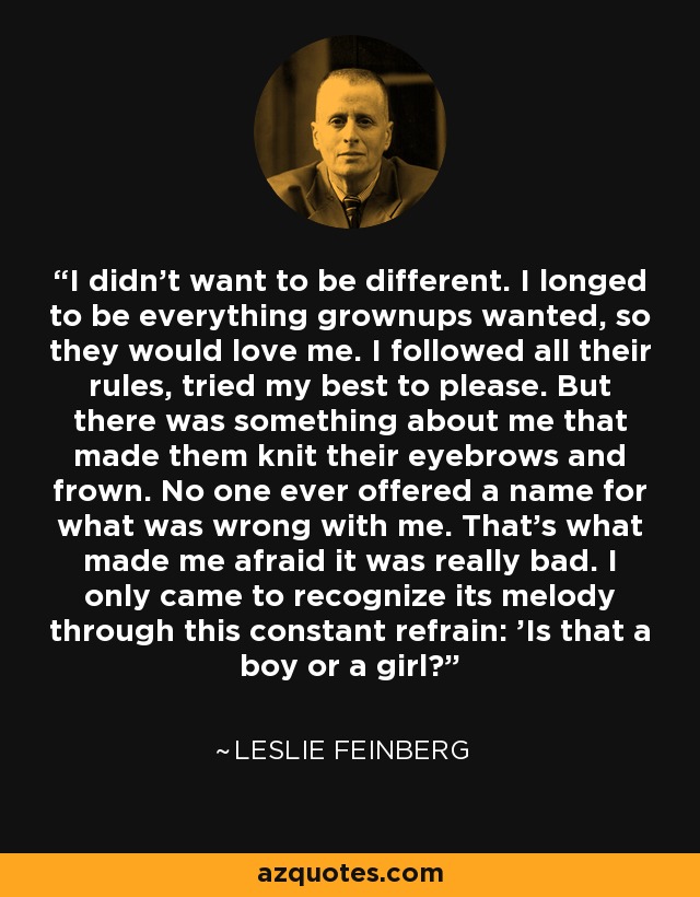 I didn't want to be different. I longed to be everything grownups wanted, so they would love me. I followed all their rules, tried my best to please. But there was something about me that made them knit their eyebrows and frown. No one ever offered a name for what was wrong with me. That's what made me afraid it was really bad. I only came to recognize its melody through this constant refrain: 'Is that a boy or a girl?' - Leslie Feinberg