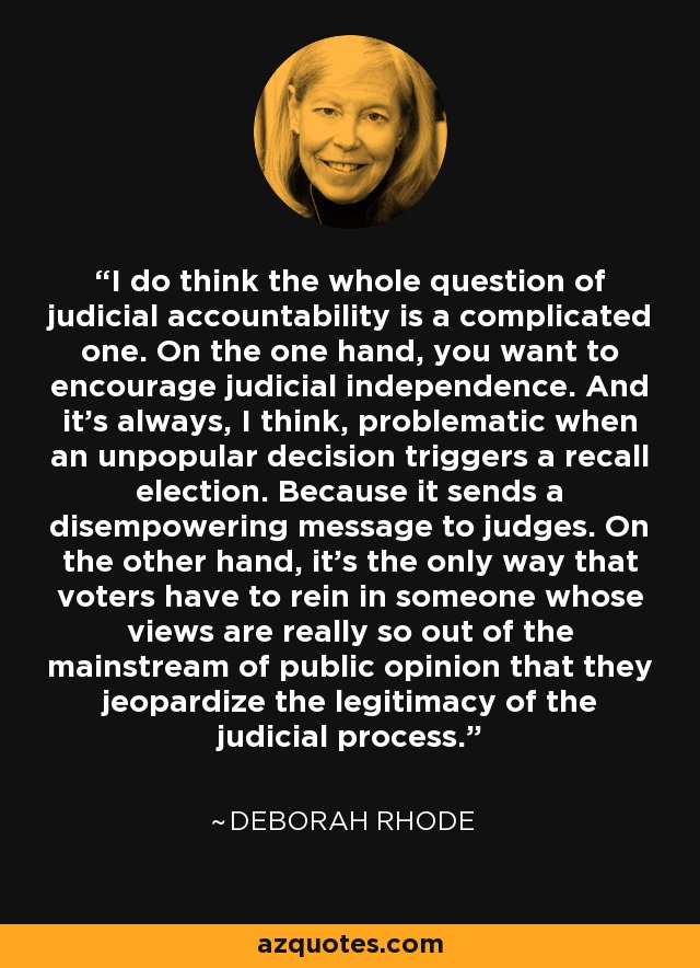 I do think the whole question of judicial accountability is a complicated one. On the one hand, you want to encourage judicial independence. And it's always, I think, problematic when an unpopular decision triggers a recall election. Because it sends a disempowering message to judges. On the other hand, it's the only way that voters have to rein in someone whose views are really so out of the mainstream of public opinion that they jeopardize the legitimacy of the judicial process. - Deborah Rhode