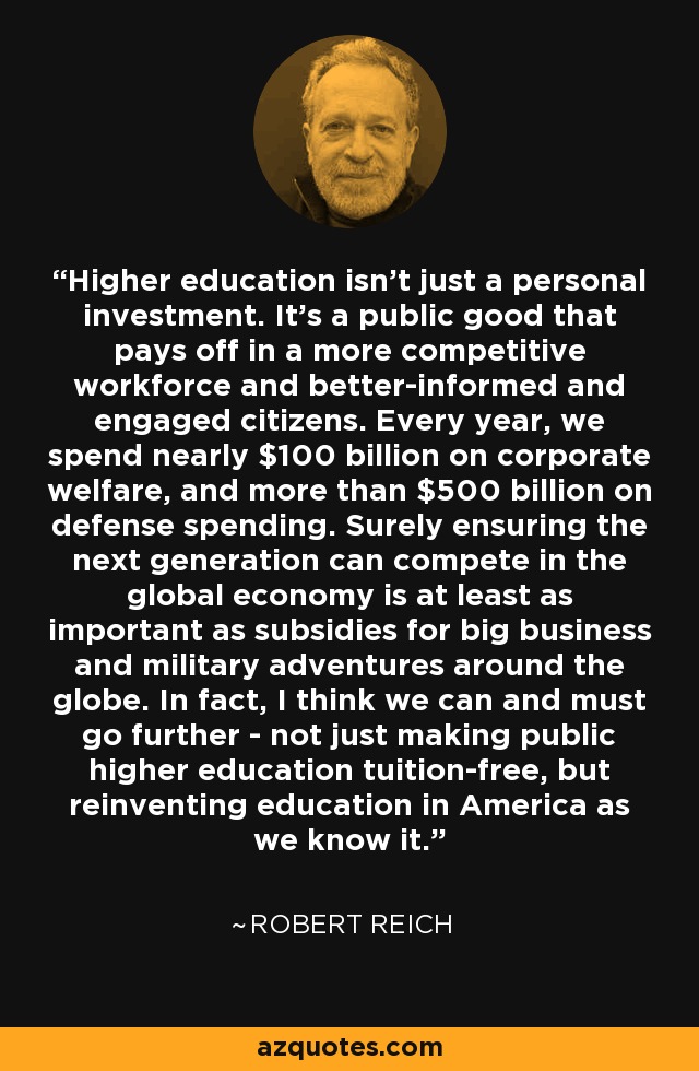 Higher education isn't just a personal investment. It's a public good that pays off in a more competitive workforce and better-informed and engaged citizens. Every year, we spend nearly $100 billion on corporate welfare, and more than $500 billion on defense spending. Surely ensuring the next generation can compete in the global economy is at least as important as subsidies for big business and military adventures around the globe. In fact, I think we can and must go further - not just making public higher education tuition-free, but reinventing education in America as we know it. - Robert Reich