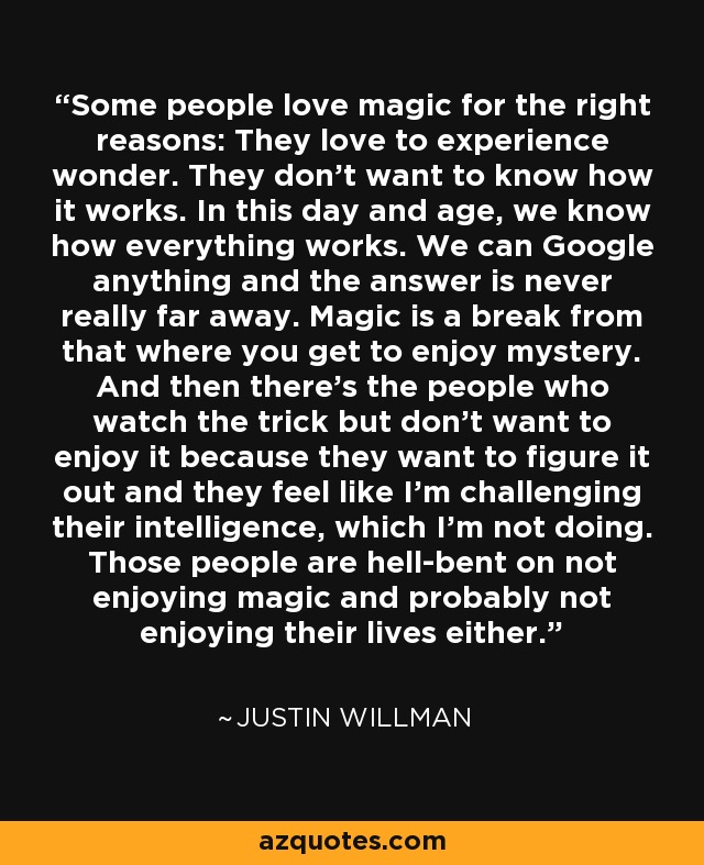 Some people love magic for the right reasons: They love to experience wonder. They don't want to know how it works. In this day and age, we know how everything works. We can Google anything and the answer is never really far away. Magic is a break from that where you get to enjoy mystery. And then there's the people who watch the trick but don't want to enjoy it because they want to figure it out and they feel like I'm challenging their intelligence, which I'm not doing. Those people are hell-bent on not enjoying magic and probably not enjoying their lives either. - Justin Willman